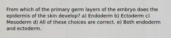 From which of the primary germ layers of the embryo does the epidermis of the skin develop? a) Endoderm b) Ectoderm c) Mesoderm d) All of these choices are correct. e) Both endoderm and ectoderm.