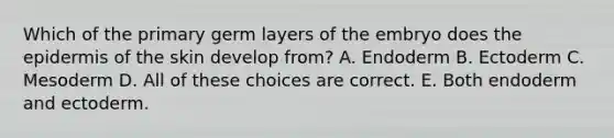 Which of the primary germ layers of the embryo does the epidermis of the skin develop from? A. Endoderm B. Ectoderm C. Mesoderm D. All of these choices are correct. E. Both endoderm and ectoderm.