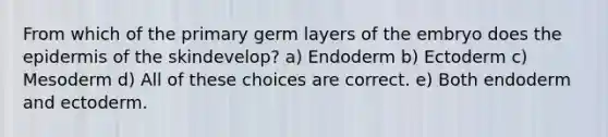 From which of the primary germ layers of the embryo does the epidermis of the skindevelop? a) Endoderm b) Ectoderm c) Mesoderm d) All of these choices are correct. e) Both endoderm and ectoderm.