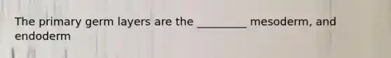 The primary germ layers are the _________ mesoderm, and endoderm
