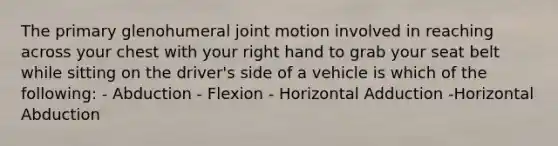 The primary glenohumeral joint motion involved in reaching across your chest with your right hand to grab your seat belt while sitting on the driver's side of a vehicle is which of the following: - Abduction - Flexion - Horizontal Adduction -Horizontal Abduction