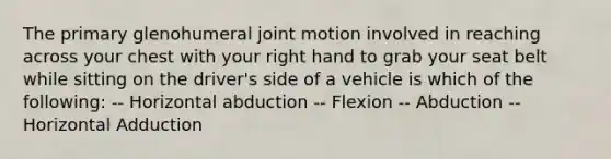 The primary glenohumeral joint motion involved in reaching across your chest with your right hand to grab your seat belt while sitting on the driver's side of a vehicle is which of the following: -- Horizontal abduction -- Flexion -- Abduction -- Horizontal Adduction