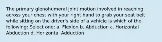 The primary glenohumeral joint motion involved in reaching across your chest with your right hand to grab your seat belt while sitting on the driver's side of a vehicle is which of the following: Select one: a. Flexion b. Abduction c. Horizontal Abduction d. Horizontal Adduction