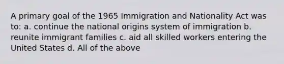 A primary goal of the 1965 Immigration and Nationality Act was to: a. continue the national origins system of immigration b. reunite immigrant families c. aid all skilled workers entering the United States d. All of the above