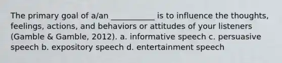 The primary goal of a/an ___________ is to influence the thoughts, feelings, actions, and behaviors or attitudes of your listeners (Gamble & Gamble, 2012). a. informative speech c. persuasive speech b. expository speech d. entertainment speech