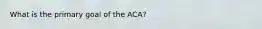 What is the primary goal of the ACA?