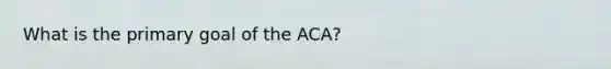 What is the primary goal of the ACA?