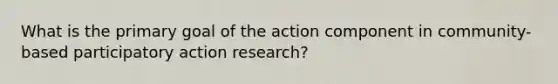 What is the primary goal of the action component in community-based participatory action research?