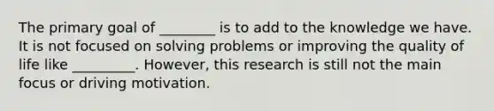 The primary goal of ________ is to add to the knowledge we have. It is not focused on solving problems or improving the quality of life like _________. However, this research is still not the main focus or driving motivation.