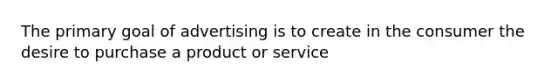 The primary goal of advertising is to create in the consumer the desire to purchase a product or service