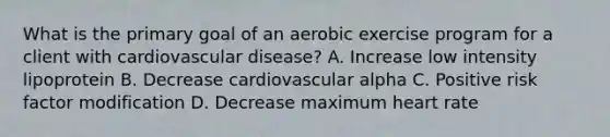 What is the primary goal of an aerobic exercise program for a client with cardiovascular disease? A. Increase low intensity lipoprotein B. Decrease cardiovascular alpha C. Positive risk factor modification D. Decrease maximum heart rate