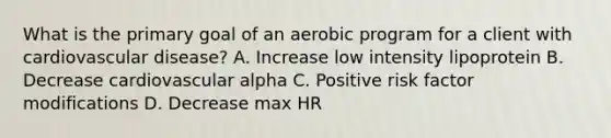 What is the primary goal of an aerobic program for a client with cardiovascular disease? A. Increase low intensity lipoprotein B. Decrease cardiovascular alpha C. Positive risk factor modifications D. Decrease max HR