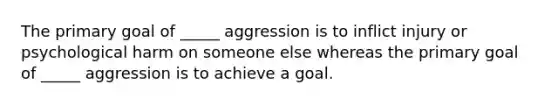 The primary goal of _____ aggression is to inflict injury or psychological harm on someone else whereas the primary goal of _____ aggression is to achieve a goal.