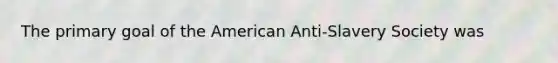 The primary goal of the American Anti-Slavery Society was