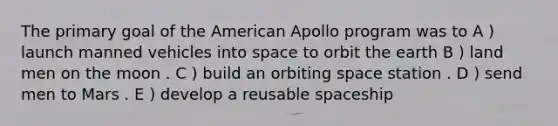 The primary goal of the American Apollo program was to A ) launch manned vehicles into space to orbit the earth B ) land men on the moon . C ) build an orbiting space station . D ) send men to Mars . E ) develop a reusable spaceship