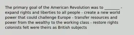 The primary goal of the American Revolution was to ________ - expand rights and liberties to all people - create a new world power that could challenge Europe - transfer resources and power from the wealthy to the working class - restore rights colonists felt were theirs as British subjects