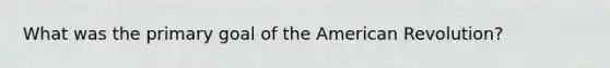 What was the primary goal of the American Revolution?