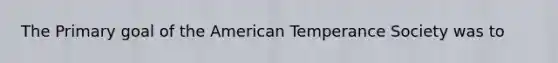 The Primary goal of the American Temperance Society was to