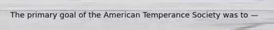 The primary goal of the American Temperance Society was to —