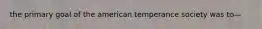 the primary goal of the american temperance society was to—