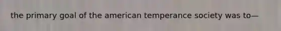 the primary goal of the american temperance society was to—