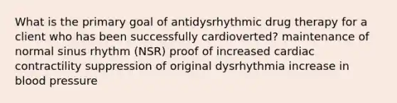 What is the primary goal of antidysrhythmic drug therapy for a client who has been successfully cardioverted? maintenance of normal sinus rhythm (NSR) proof of increased cardiac contractility suppression of original dysrhythmia increase in blood pressure