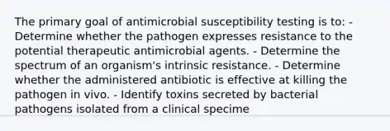 The primary goal of antimicrobial susceptibility testing is to: - Determine whether the pathogen expresses resistance to the potential therapeutic antimicrobial agents. - Determine the spectrum of an organism's intrinsic resistance. - Determine whether the administered antibiotic is effective at killing the pathogen in vivo. - Identify toxins secreted by bacterial pathogens isolated from a clinical specime