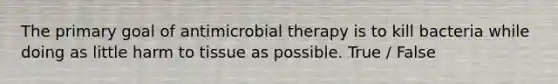 The primary goal of antimicrobial therapy is to kill bacteria while doing as little harm to tissue as possible. True / False