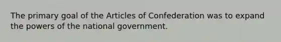 The primary goal of the Articles of Confederation was to expand the powers of the national government.