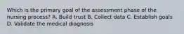 Which is the primary goal of the assessment phase of the nursing process? A. Build trust B. Collect data C. Establish goals D. Validate the medical diagnosis