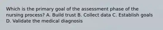 Which is the primary goal of the assessment phase of the nursing process? A. Build trust B. Collect data C. Establish goals D. Validate the medical diagnosis