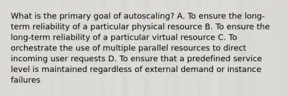 What is the primary goal of autoscaling? A. To ensure the long-term reliability of a particular physical resource B. To ensure the long-term reliability of a particular virtual resource C. To orchestrate the use of multiple parallel resources to direct incoming user requests D. To ensure that a predefined service level is maintained regardless of external demand or instance failures