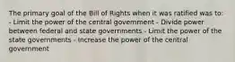 The primary goal of the Bill of Rights when it was ratified was to: - Limit the power of the central government - Divide power between federal and state governments - Limit the power of the state governments - Increase the power of the central government