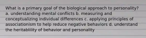 What is a primary goal of the biological approach to personality? a. understanding mental conflicts b. measuring and conceptualizing individual differences c. applying principles of associationism to help reduce negative behaviors d. understand the heritablility of behavior and personality