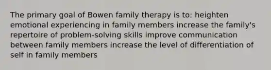 The primary goal of Bowen family therapy is to: heighten emotional experiencing in family members increase the family's repertoire of problem-solving skills improve communication between family members increase the level of differentiation of self in family members