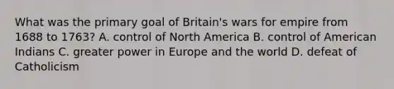 What was the primary goal of Britain's wars for empire from 1688 to 1763? A. control of North America B. control of American Indians C. greater power in Europe and the world D. defeat of Catholicism