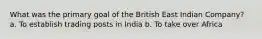 What was the primary goal of the British East Indian Company? a. To establish trading posts in India b. To take over Africa