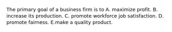 The primary goal of a business firm is to A. maximize profit. B. increase its production. C. promote workforce job satisfaction. D. promote fairness. E.make a quality product.