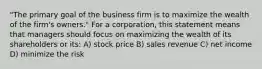 "The primary goal of the business firm is to maximize the wealth of the firm's owners." For a corporation, this statement means that managers should focus on maximizing the wealth of its shareholders or its: A) stock price B) sales revenue C) net income D) minimize the risk