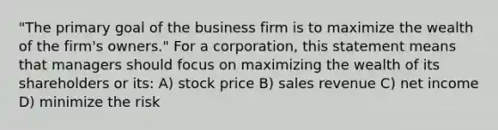 "The primary goal of the business firm is to maximize the wealth of the firm's owners." For a corporation, this statement means that managers should focus on maximizing the wealth of its shareholders or its: A) stock price B) sales revenue C) net income D) minimize the risk