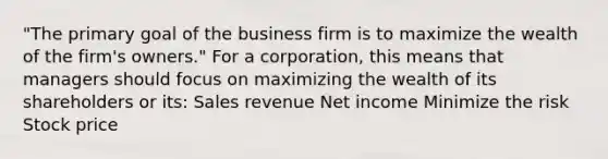 "The primary goal of the business firm is to maximize the wealth of the firm's owners." For a corporation, this means that managers should focus on maximizing the wealth of its shareholders or its: Sales revenue Net income Minimize the risk Stock price