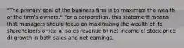 "The primary goal of the business firm is to maximize the wealth of the firm's owners." For a corporation, this statement means that managers should focus on maximizing the wealth of its shareholders or its: a) sales revenue b) net income c) stock price d) growth in both sales and net earnings.