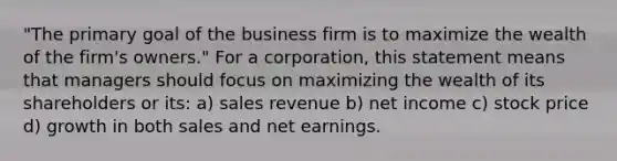 "The primary goal of the business firm is to maximize the wealth of the firm's owners." For a corporation, this statement means that managers should focus on maximizing the wealth of its shareholders or its: a) sales revenue b) net income c) stock price d) growth in both sales and net earnings.