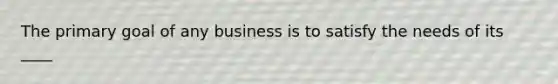 The primary goal of any business is to satisfy the needs of its ____