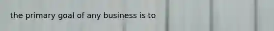 the primary goal of any business is to