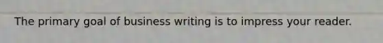 The primary goal of business writing is to impress your reader.