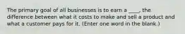 The primary goal of all businesses is to earn a ____, the difference between what it costs to make and sell a product and what a customer pays for it. (Enter one word in the blank.)