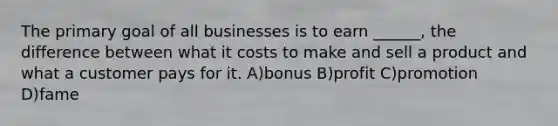 The primary goal of all businesses is to earn ______, the difference between what it costs to make and sell a product and what a customer pays for it. A)bonus B)profit C)promotion D)fame