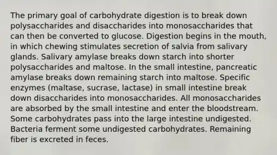 The primary goal of carbohydrate digestion is to break down polysaccharides and disaccharides into monosaccharides that can then be converted to glucose. Digestion begins in the mouth, in which chewing stimulates secretion of salvia from salivary glands. Salivary amylase breaks down starch into shorter polysaccharides and maltose. In the small intestine, pancreatic amylase breaks down remaining starch into maltose. Specific enzymes (maltase, sucrase, lactase) in small intestine break down disaccharides into monosaccharides. All monosaccharides are absorbed by the small intestine and enter the bloodstream. Some carbohydrates pass into the large intestine undigested. Bacteria ferment some undigested carbohydrates. Remaining fiber is excreted in feces.