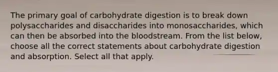 The primary goal of carbohydrate digestion is to break down polysaccharides and disaccharides into monosaccharides, which can then be absorbed into the bloodstream. From the list below, choose all the correct statements about carbohydrate digestion and absorption. Select all that apply.